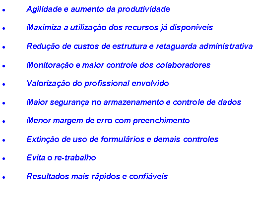 Caixa de texto: Agilidade e aumento da produtividadeMaximiza a utilizao dos recursos j disponveisReduo de custos de estrutura e retaguarda administrativa Monitorao e maior controle dos colaboradoresValorizao do profissional envolvidoMaior segurana no armazenamento e controle de dadosMenor margem de erro com preenchimentoExtino de uso de formulrios e demais controlesEvita o re-trabalhoResultados mais rpidos e confiveis