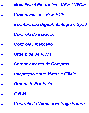 Caixa de texto: Nota Fiscal Eletrônica : NF-e / NFC-e
Cupom Fiscal : PAF-ECF
Escrituração Digital: Sintegra e Sped
Controle de Estoque
Controle Financeiro
Ordem de Serviços
Gerenciamento de Compras
Integração entre Matriz e Filiais
Ordem de Produção
C R M
Controle de Venda e Entrega Futura